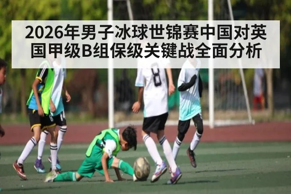 2026年男子冰球世锦赛中国对英国甲级B组保级关键战全面分析